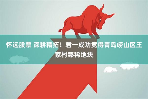 怀远股票 深耕精拓！君一成功竞得青岛崂山区王家村臻稀地块