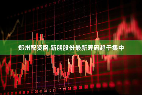 郑州配资网 新朋股份最新筹码趋于集中
