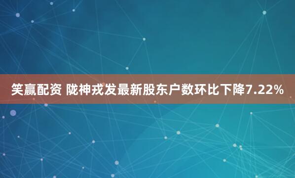 笑赢配资 陇神戎发最新股东户数环比下降7.22%
