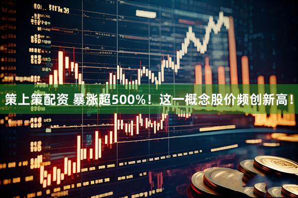 策上策配资 暴涨超500%！这一概念股价频创新高！