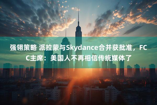 强翎策略 派拉蒙与Skydance合并获批准，FCC主席：美国人不再相信传统媒体了