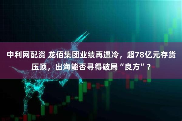 中利网配资 龙佰集团业绩再遇冷，超78亿元存货压顶，出海能否寻得破局“良方”？
