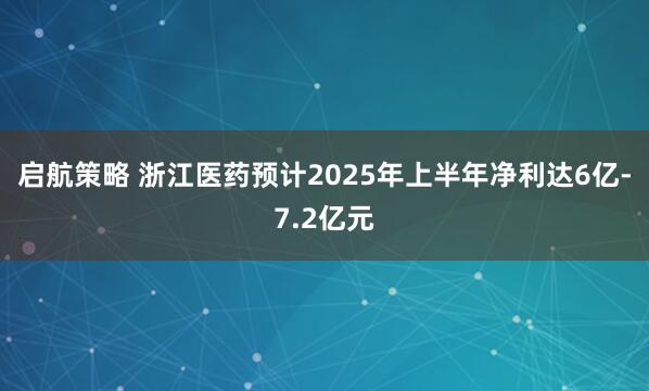 启航策略 浙江医药预计2025年上半年净利达6亿-7.2亿元