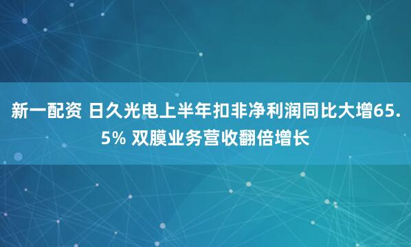 新一配资 日久光电上半年扣非净利润同比大增65.5% 双膜业务营收翻倍增长