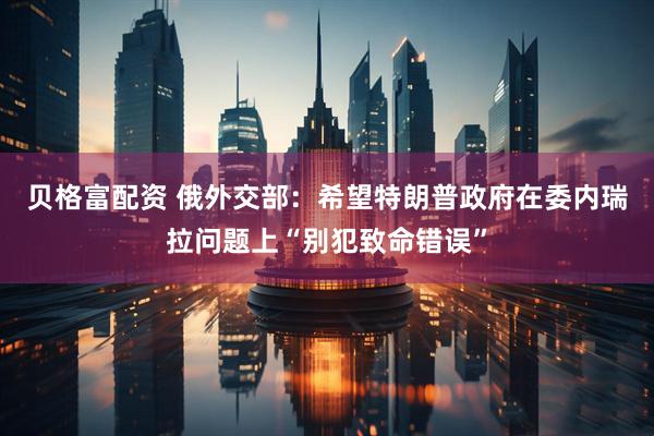 贝格富配资 俄外交部：希望特朗普政府在委内瑞拉问题上“别犯致命错误”