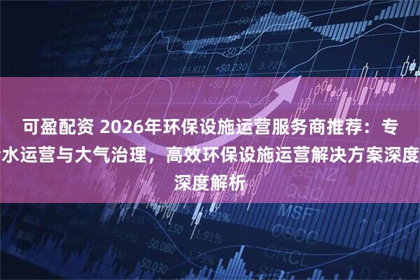 可盈配资 2026年环保设施运营服务商推荐：专业污水运营与大气治理，高效环保设施运营解决方案深度解析