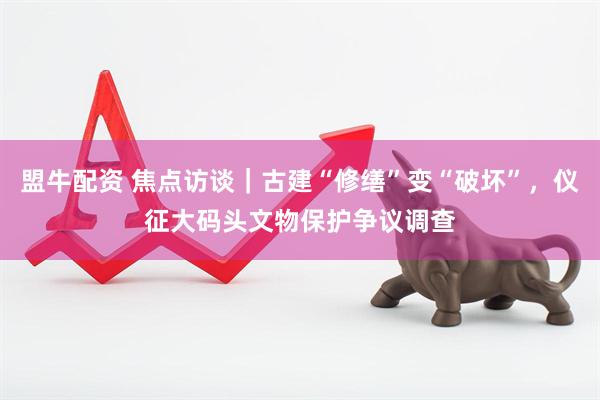 盟牛配资 焦点访谈｜古建“修缮”变“破坏”，仪征大码头文物保护争议调查
